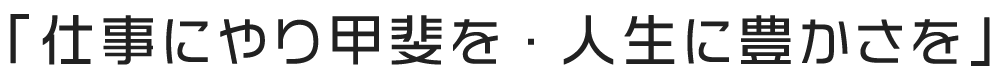 「仕事にやり甲斐を・人生に豊かさを」
